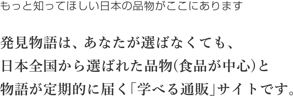 もっと知ってほしい日本の品物がここにあります 発見物語は、あなたが選ばなくても、<br>日本全国から選ばれた品物(食品が中心)と物語が定期的に届く｢学べる通販｣サイトです。