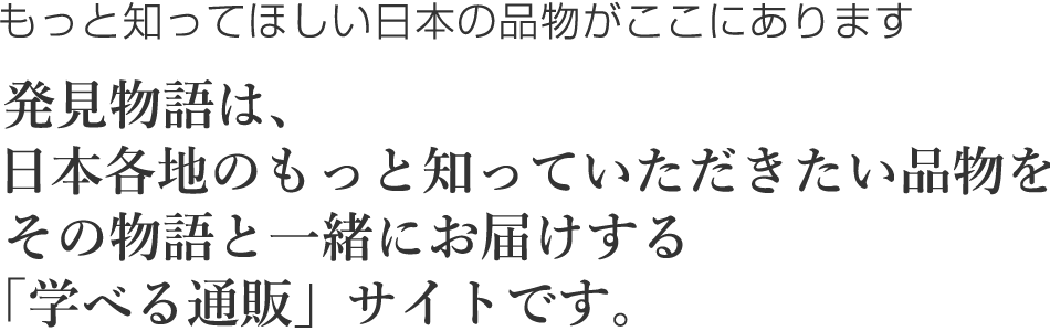 発見物語は、日本各地のもっと知っていただきたい品物をその物語と一緒にお届けする「学べる通販」サイトです。